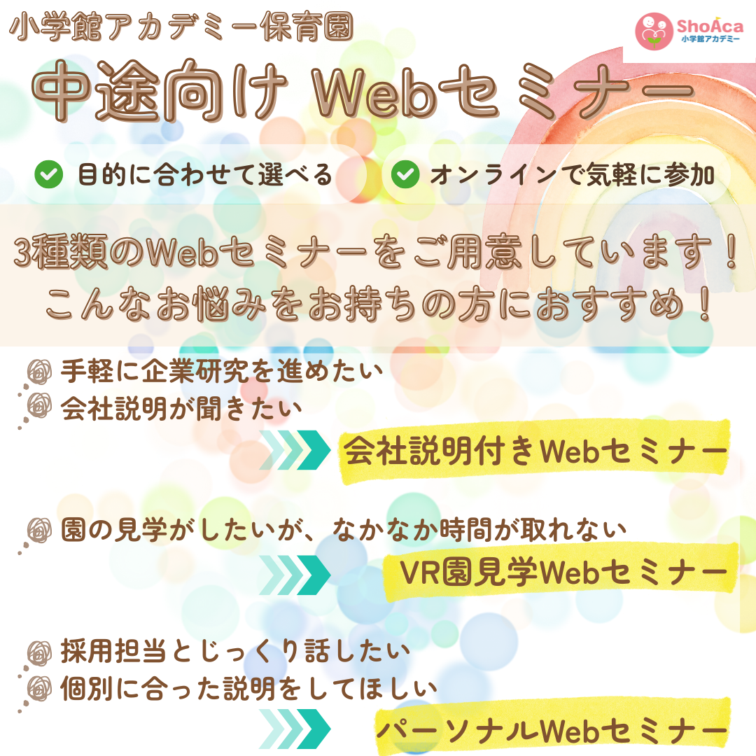 【中途Webセミナー】／目的に合わせて選べる／オンラインで気軽に参加／３種類のWebセミナーをご用意しています！こんなお悩みをお持ちの方におすすめ！／手軽に企業研究を進めたい、会社説明が聞きたい→会社説明付きWebセミナー／園の見学がしたいが、なかなか時間が取れない→VR園見学Webセミナー／採用担当とじっくり話したい、個別に合った説明をしてほしい→パーソナルWenセミナー