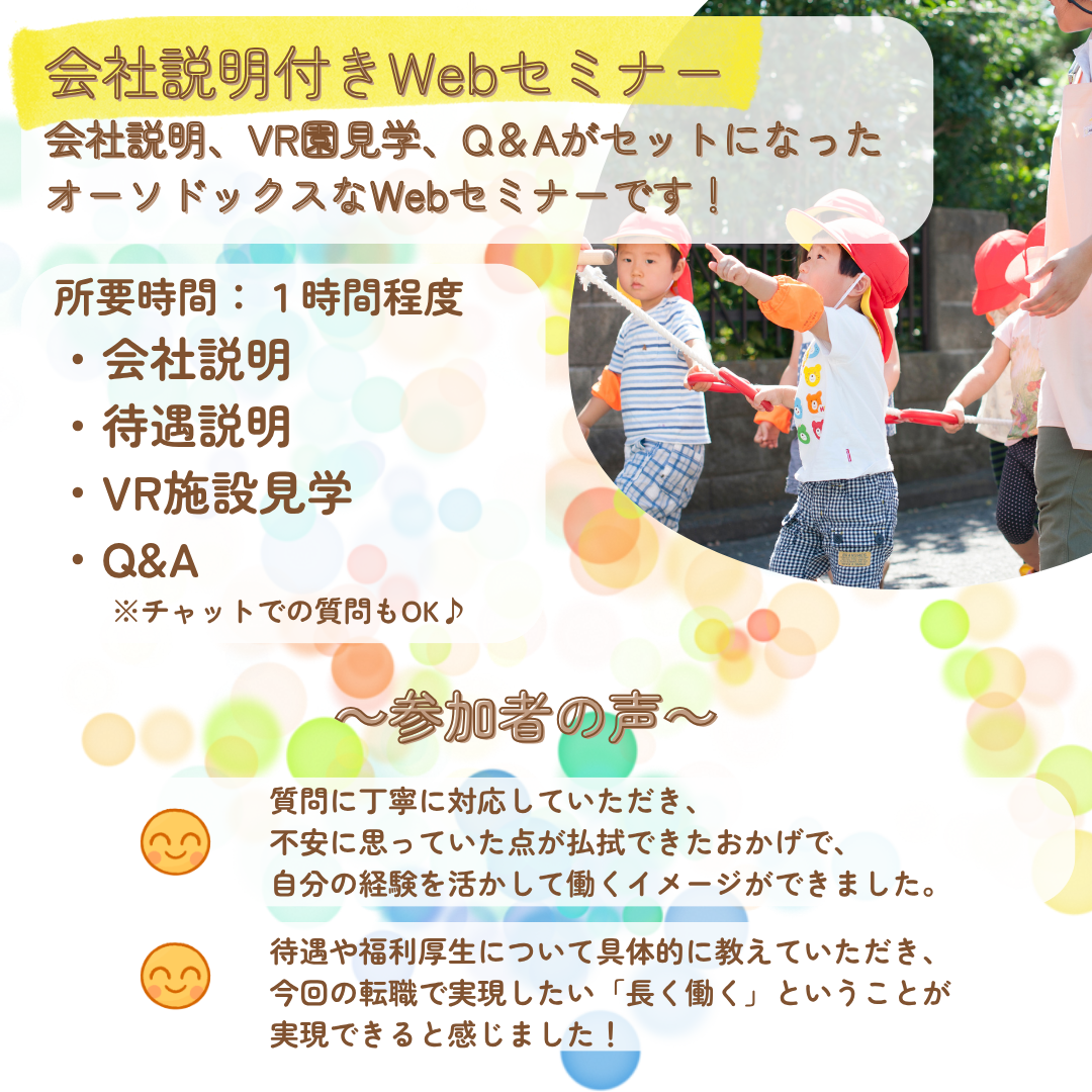 会社説明付きWebセミナー／会社説明、VR園見学、Q＆AがセットになったオーソドックスなWebセミナーです！／所要時間：１時間程度／会社説明、待遇説明、VR施設見学、Q&A／チャットでの質問もOK♪／参加者の声：質問に丁寧に対応していただき、不安に思っていた点が払拭できたおかげで、自分の経験を活かして働くイメージができました。／待遇や福利厚生について具体的に教えていただき、今回の転職で実現したい「長く働く」ということが実現できると感じました。