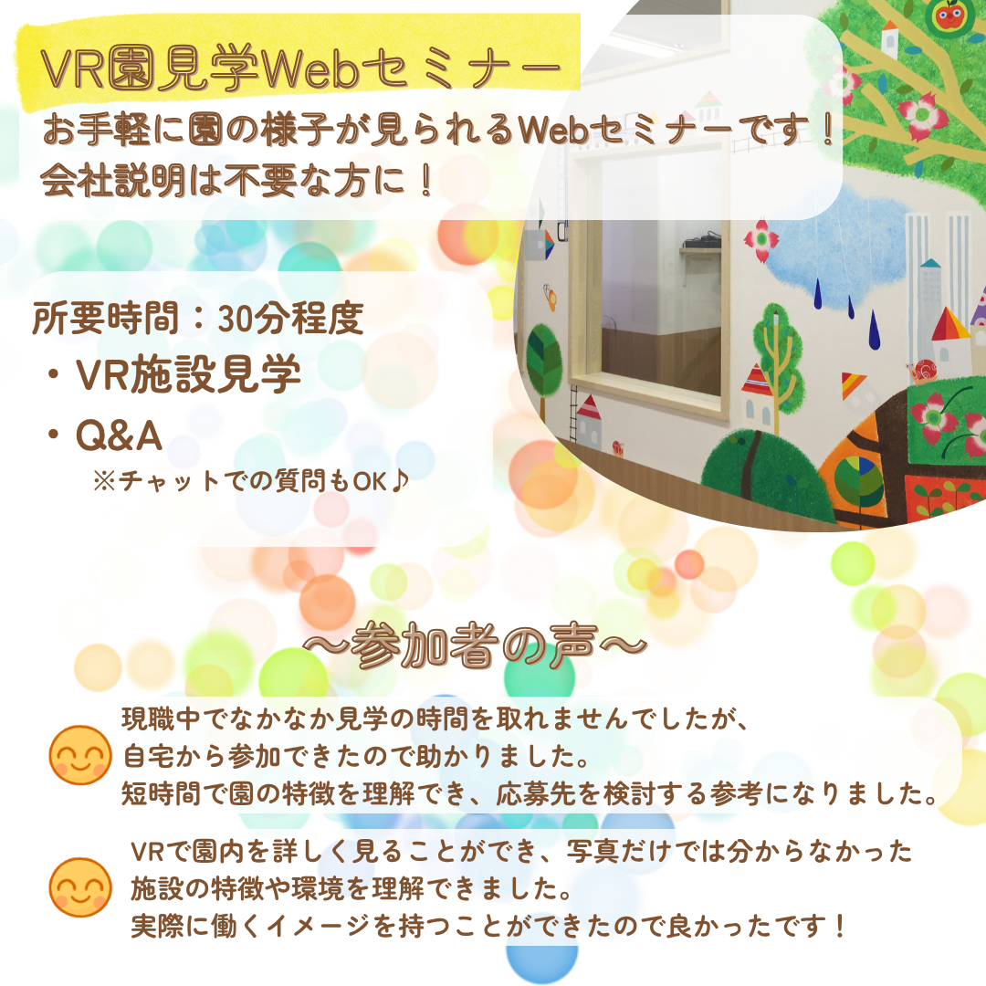 VR園見学Webセミナー／お手軽に園の様子が見られるWebセミナーです！会社説明は不要な方に！／所要時間30分程度／VR施設見学、Q&A／チャットでの質問もOK♪／参加者の声：現職中でなかなか見学の時間を取れませんでしたが、自宅から参加できたので助かりました。短時間で園の特徴を理解でき、応募先を検討する参考になりました。／VRで園内を詳しく見ることができ、写真だけでは分からなかった施設の特徴や環境を理解できました。実際に働くイメージを持つことができたので良かったです！