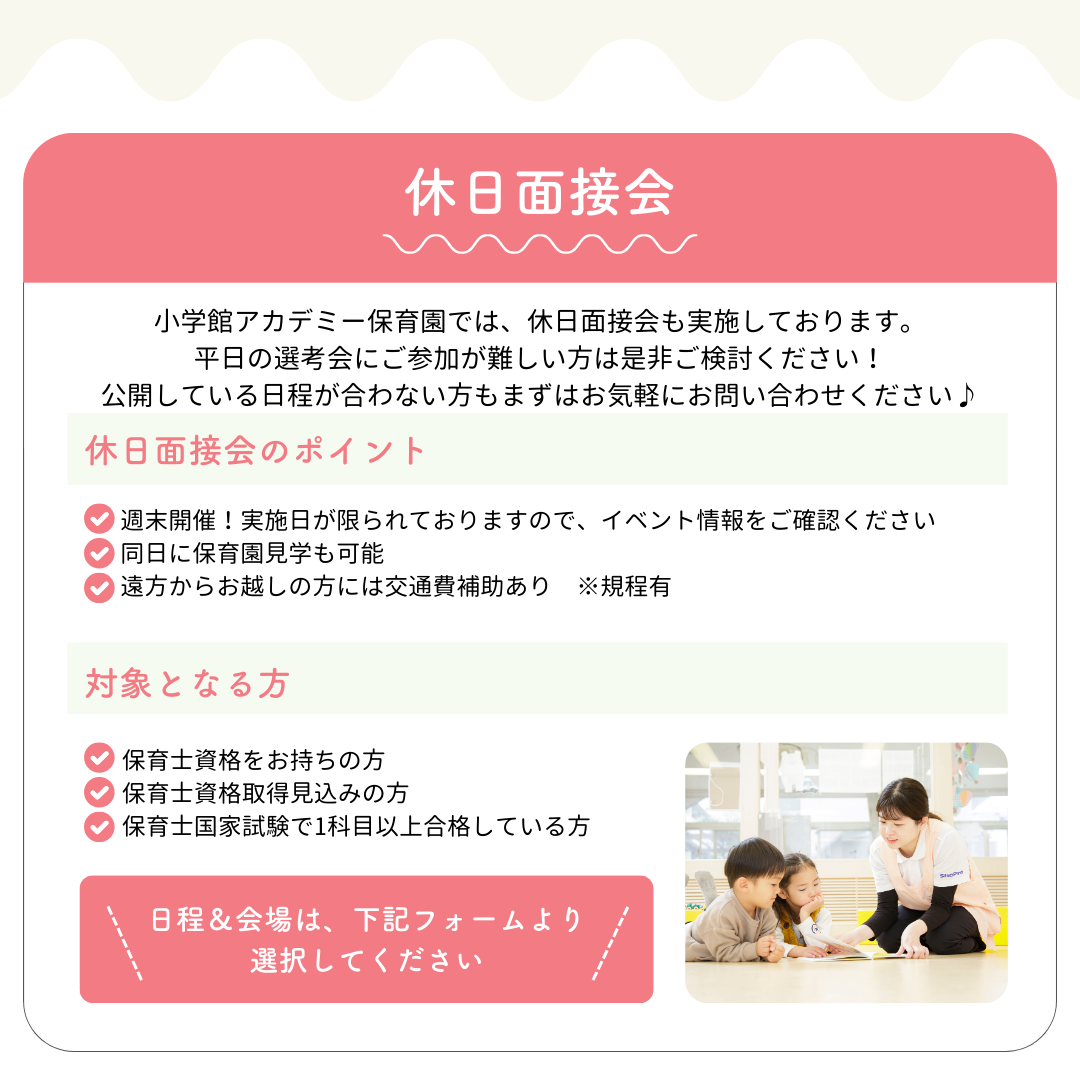 【休日面接会】小学館アカデミー保育園では、休日面接会も実施しております。平日の選考会にご参加が難しい方は是非ご検討ください！公開している日程が合わない方もまずはお気軽にお問い合わせください♪／休日面接のポイント：◎週末開催！実施日が限られておりますので、イベント情報をご確認ください◎同日に保育園見学も可能◎遠方からお越しの方には交通費補助あり　※規程有／対象となる方：◎保育士資格をお持ちの方◎保育士資格取得見込みの方◎保育士国家試験で1科目以上合格している方