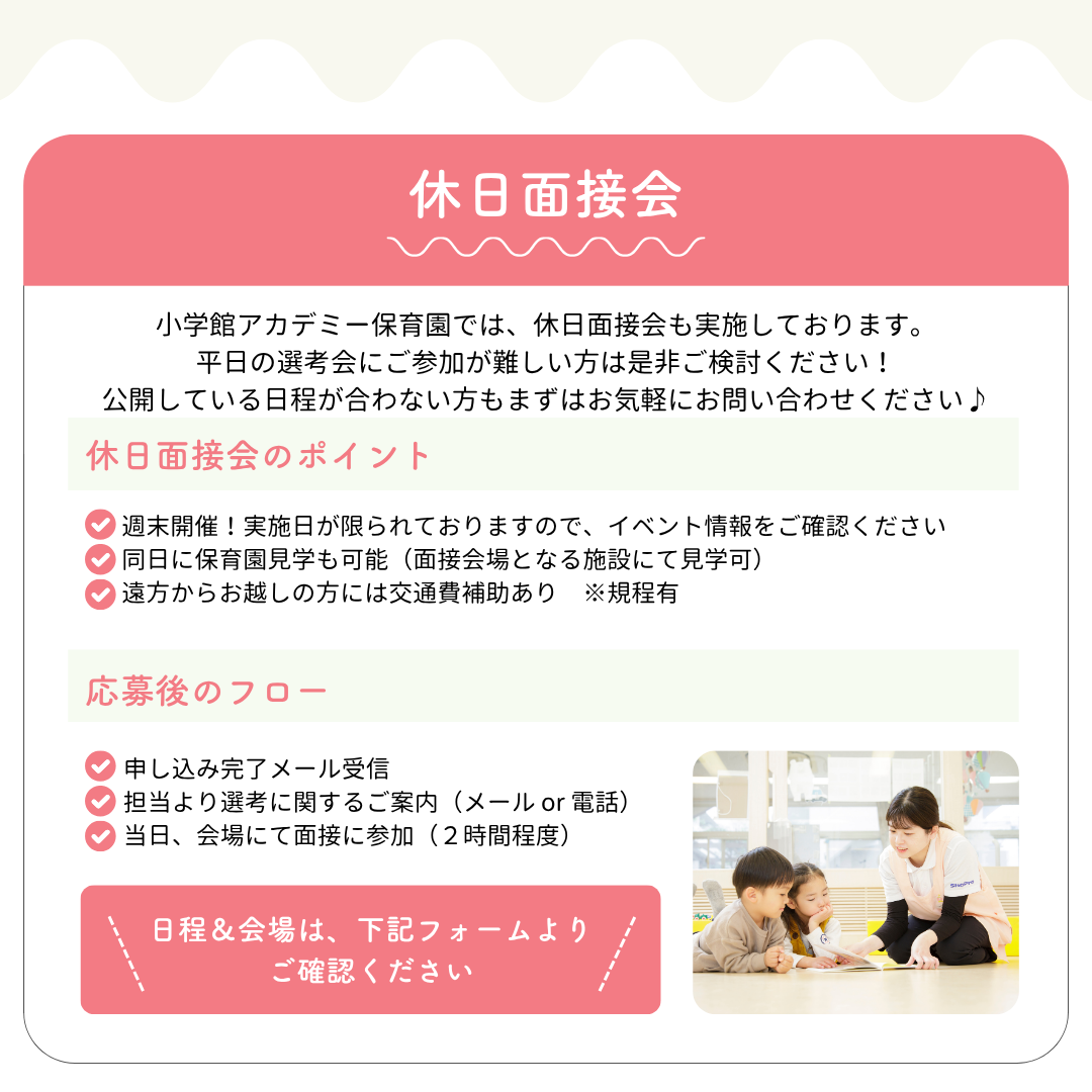 【休日面接会】小学館アカデミー保育園では、休日面接会も実施しております。平日の選考会にご参加が難しい方は是非ご検討ください！公開している日程が合わない方もまずはお気軽にお問い合わせください♪／休日面接のポイント：◎週末開催！実施日が限られておりますので、イベント情報をご確認ください◎同日に保育園見学も可能（面接会場となる施設にて見学可）◎遠方からお越しの方には交通費補助あり　※規程有／応募後のフロー：申し込み完了メール受信、担当により選考に関するご案内（メールor電話）、当日会場にて面接に参加（2時間程度）／日程&会場は、下記フォームよりご確認ください