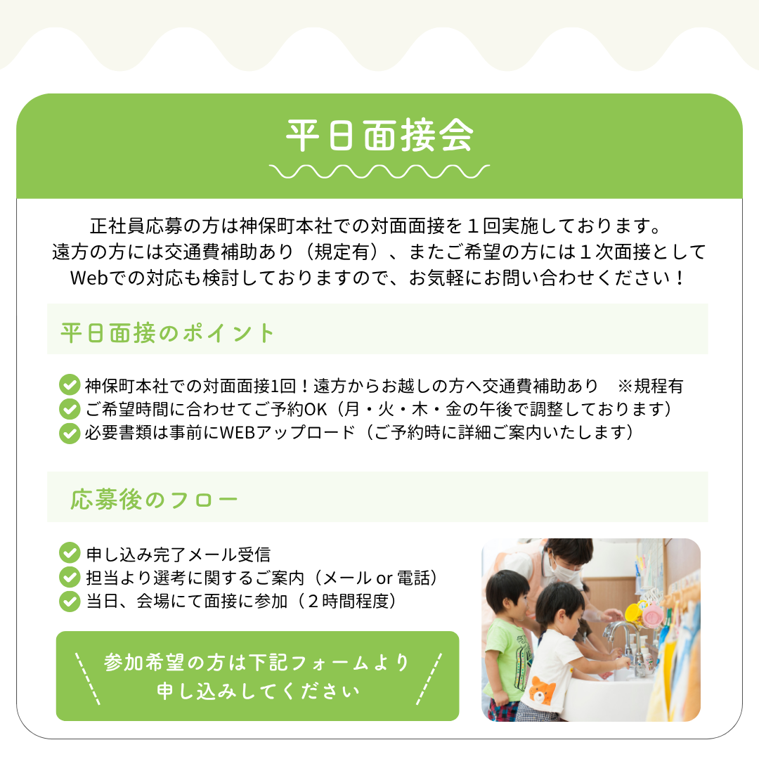 【平日面接会】正社員応募の方は神保町本社での対面面接を１回実施しております。遠方の方には交通費補助あり（規定有）、またご希望の方には１次面接としてWebでの対応も検討しておりますので、お気軽にお問い合わせください！／平日面接のポイント：◎神保町本社での対面面接1回！遠方からお越しの方へ交通費補助あり　※規程有◎ご希望時間に合わせてご予約OK（月・火・木・金の午後で調整しております）◎必要書類は事前にWEBアップロード（ご予約時に詳細ご案内いたします）／応募後のフロー：申し込み完了メール受信、担当より選考に関するご案内（メールor電話）、当日会場にて面接に参加（２時間程度）／参加希望の方は下記フォームより申し込みしてください