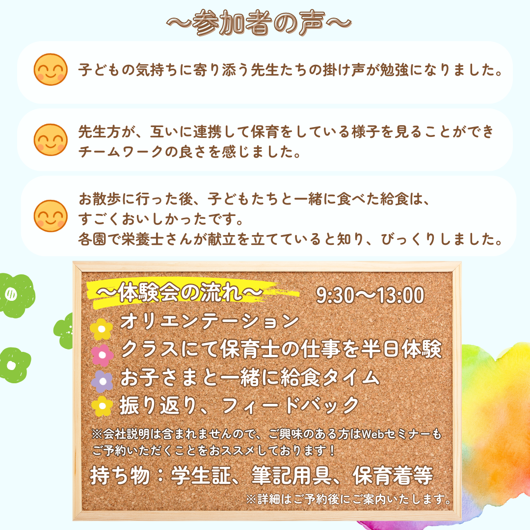参加者の声：子どもの気持ちに寄り添う先生たちの掛け声が勉強になりました。/先生方が互いに連携して保育をしている様子を見ることができチームワークの良さを感じました。/お散歩に行った後、子どもたちと一緒に食べた給食は、すごくおいしかったです。各園で栄養士さんが献立を立てていると知り、びっくりしました。／【体験会の流れ】オリエンテーション→クラスにて保育士の仕事を半日体験→お子さまと一緒に求職タイム→振り返り、フィードバック※会社説明は含まれませんので、ご興味のある方はWebセミナーもご予約いただくことをおススメしております。／持ち物：学生証、筆記用具、保育着など