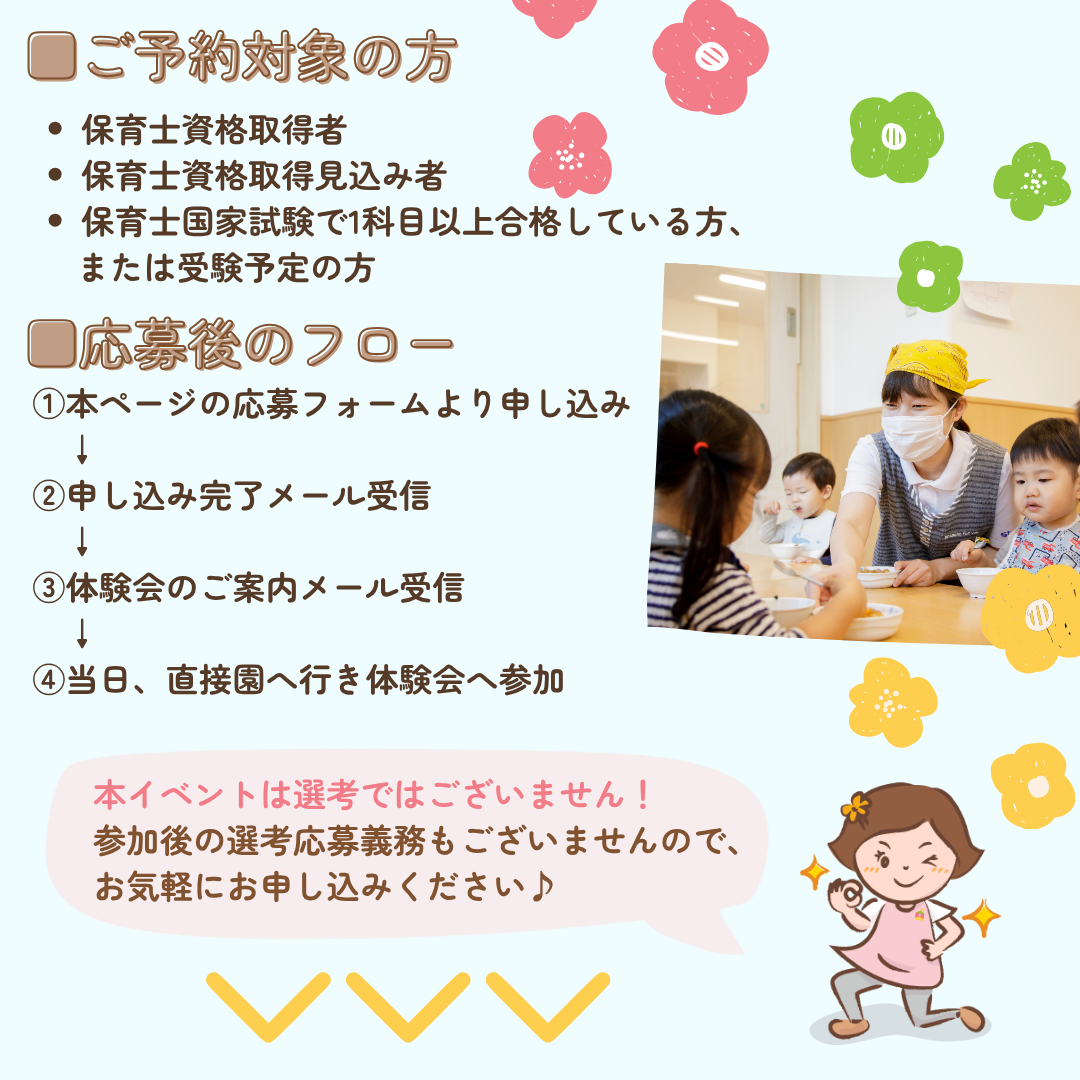 ご予約対象の方/保育士資格取得者/保育士資格取得見込み者/保育士国家試験で1科目以上合格している方、または受験予定の方/応募後のフロー/①本ページの応募フォームより申し込み/②申し込み完了メール受信/③体験会のご案内メール受信/当日、直接園へ行き体験会へ参加/本イベントは選考ではございません！参加後の選考応募義務もございませんので、お気軽にお申し込みください♪