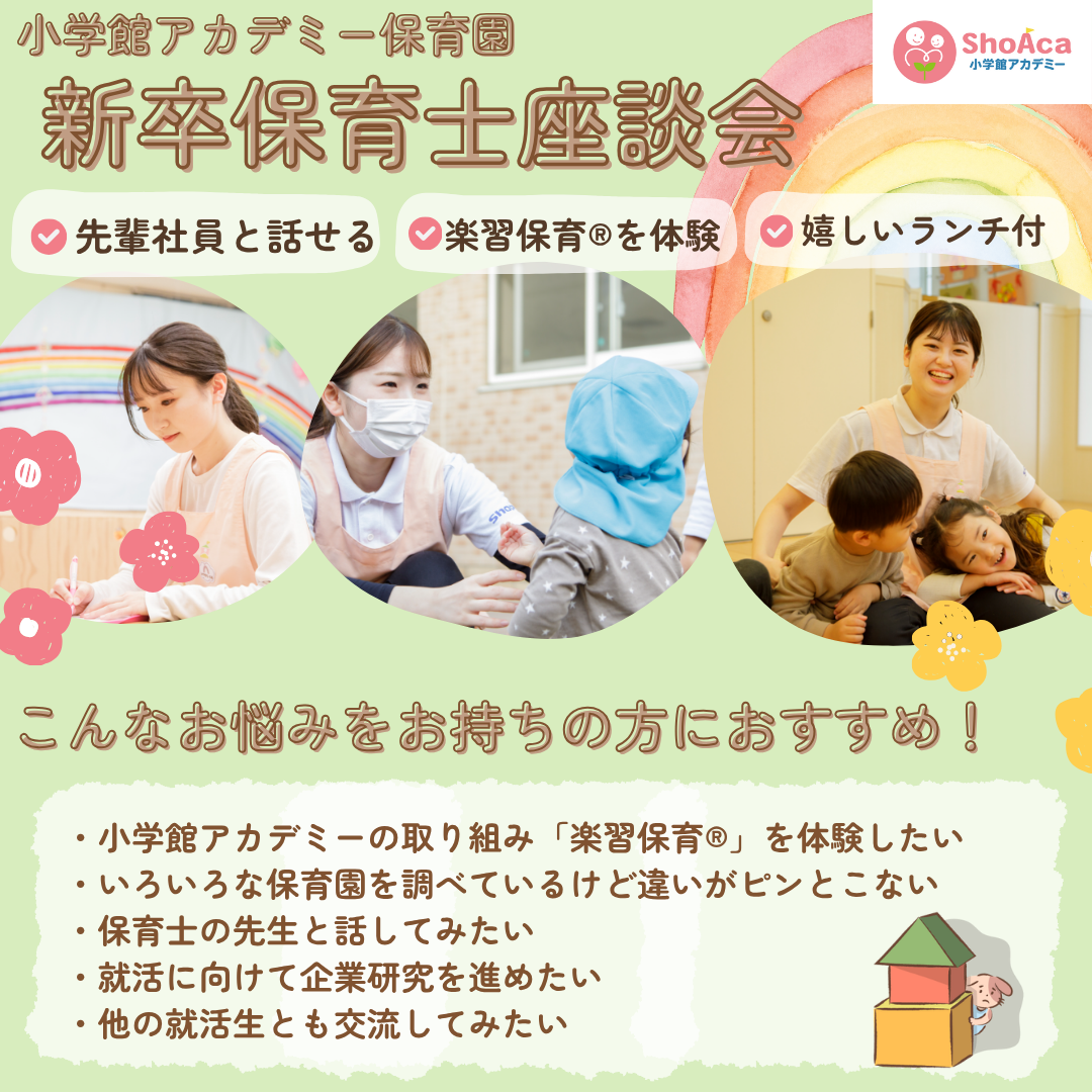 【新卒保育士座談会】／先輩社員と話せる／楽習保育®を体験／嬉しいランチ付き／こんなお悩みをお持ちの方におすすめ！/小学館アカデミーの取り組み「楽習保育®」を体験したい/いろいろな保育園を調べているけど違いがピンとこない/保育士の先生と話してみたい/就活に向けて企業研究を進めたい/他の就活生とも交流してみたい