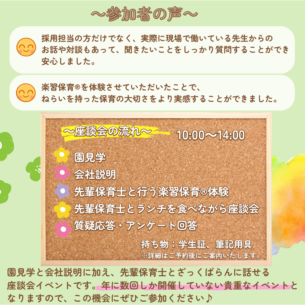 【新卒保育士座談会】/参加者の声/採用担当の方だけでなく、実際に現場で働いている先生からのお話や対談もあって、聞きたいことをしっかり質問することができ安心しました。/楽習保育®を体験させていただいたことで、ねらいを持った保育の大切さをより実感することができました。/座談会の流れ/開催時間10時から14時/園見学/会社説明/先輩保育士と行う楽習保育®体験/先輩保育士とランチを食べながら座談会/質疑応答・アンケート回答/持ち物：学生証、筆記用具/詳細はご予約後にご案内いたします。/園見学と会社説明に加え、先輩保育士とざっくばらんに話せる座談会イベントです。年に数回しか開催していない貴重なイベントとなりますので、この機会にぜひご参加ください