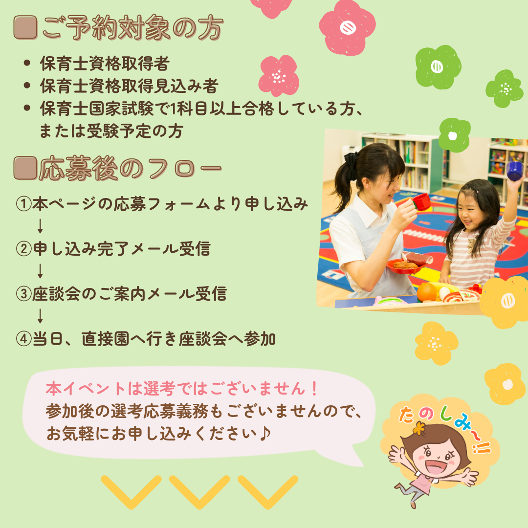 【新卒保育士座談会】/ご予約対象の方/保育士資格取得者
保育士資格取得見込み者/保育士国家試験で1科目以上合格している方、または受験予定の方/応募後のフロー/①本ページの応募フォームより申し込み/②申し込み完了メール受信/③座談会のご案内メール受信/④当日、直接園へ行き座談会へ参加/本イベントは選考ではございません！参加後の選考応募義務もございませんので、お気軽にお申し込みください
