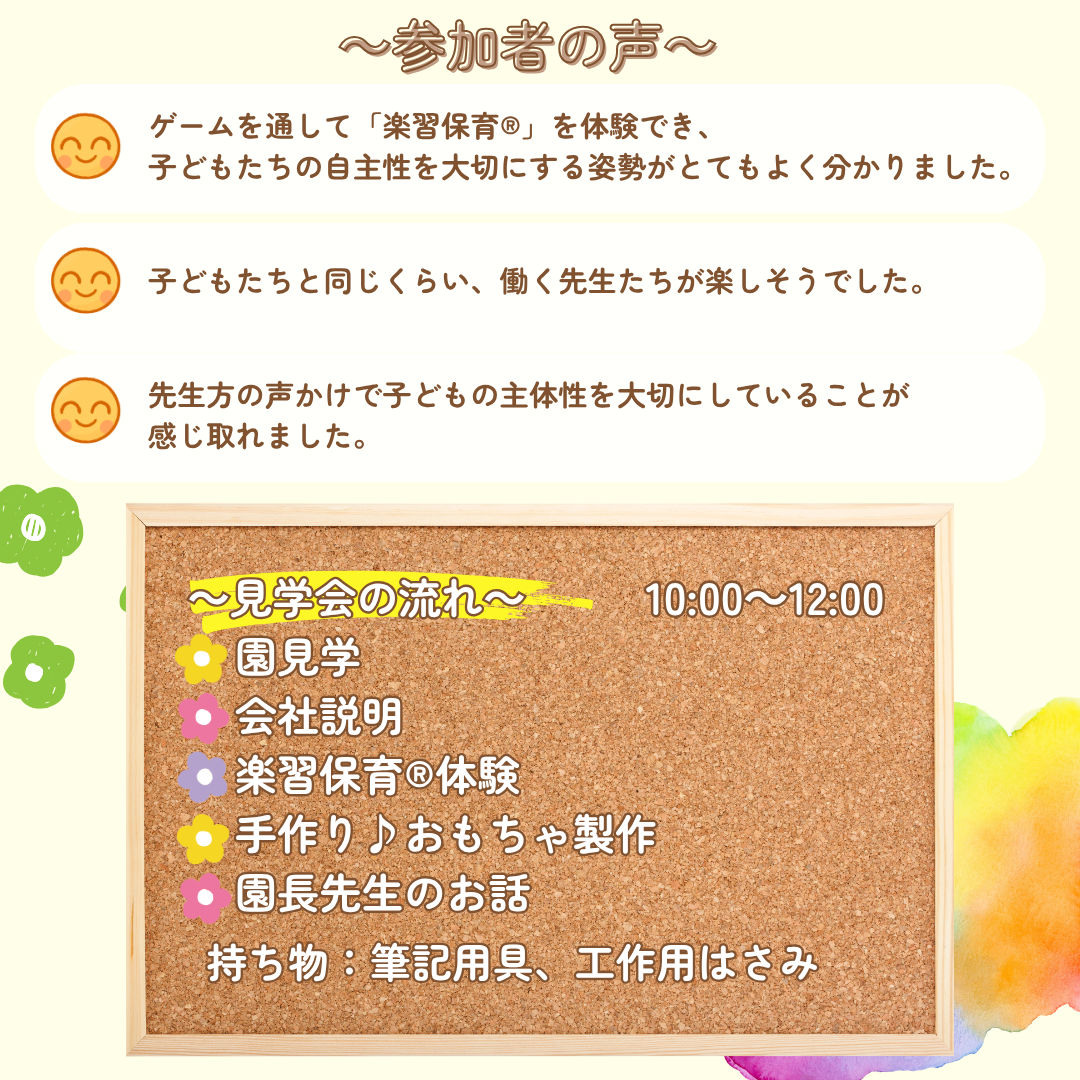 参加者の声/ゲームを通して「楽習保育®」を体験でき、
子どもたちの自主性を大切にする姿勢がとてもよく分かりました。/子どもたちと同じくらい、働く先生たちが楽しそうでした。/先生方の声かけで子どもの主体性を大切にしていることが
感じ取れました。/【見学会の流れ】園見学→会社説明→楽習保育(R)体験→手作り♪おもちゃ製作→園長先生のお話／持ち物：筆記用具、工作用はさみ