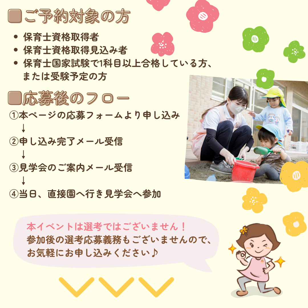 ご予約対象の方/保育士資格取得者
保育士資格取得見込み者/保育士国家試験で1科目以上合格している方、または受験予定の方/応募後のフロー/①本ページの応募フォームより申し込み/②申し込み完了メール受信/③見学会のご案内メール受信/④当日、直接園へ行き見学会へ参加/本イベントは選考ではございません！参加後の選考応募義務もございませんので、お気軽にお申し込みください
