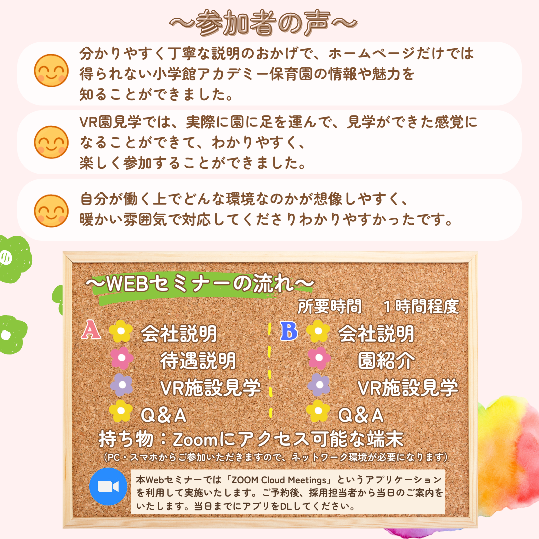 参加者の声：分かりやすく丁寧な説明のおかげで、ホームページだけでは得られない小学館アカデミー保育園の情報や魅力を知ることができました。VR園見学では、実際に園に足を運んで、見学ができた感覚になることができて、わかりやすく、楽しく参加することができました。自分が働く上でどんな環境なのかが想像しやすく、暖かい雰囲気で対応してくださりわかりやすかったです。／【Webセミナーの流れ】A：会社説明（待遇説明、VR施設見学）→Q&A／B：会社説明（園紹介、VR施設見学）→Q&A／持ち物：なし（PC・スマホからご参加いただきますので、ネットワーク環境が必要になります。）／本Webセミナーでは「ZOOM Cloud Meetings」というアプリケーションを利用して実施いたします。ご予約後、採用担当者から当日のご案内をいたします。可能であれば、当日までにアプリをDLしていただきますようお願いいたします。／ご予約対象の方：保育士資格取得者、取得見込み者、保育士国家試験で1科目以上合格している方、または受験予定の方