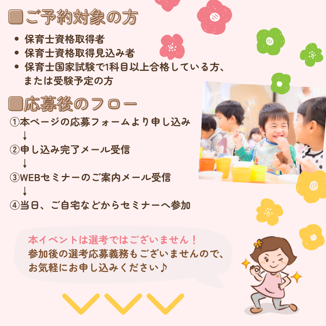 ご予約対象の方：保育士資格取得者、取得見込み者、保育士国家試験で1科目以上合格している方、または受験予定の方/応募後のフロー：①本ページの応募フォームより申し込み/申し込み完了メール受信/WEBセミナーのご案内メール受信/当日、ご自宅などからセミナーへ参加/本イベントは選考ではございません！参加後の選考応募義務もございませんので、お気軽にお申込みください♪