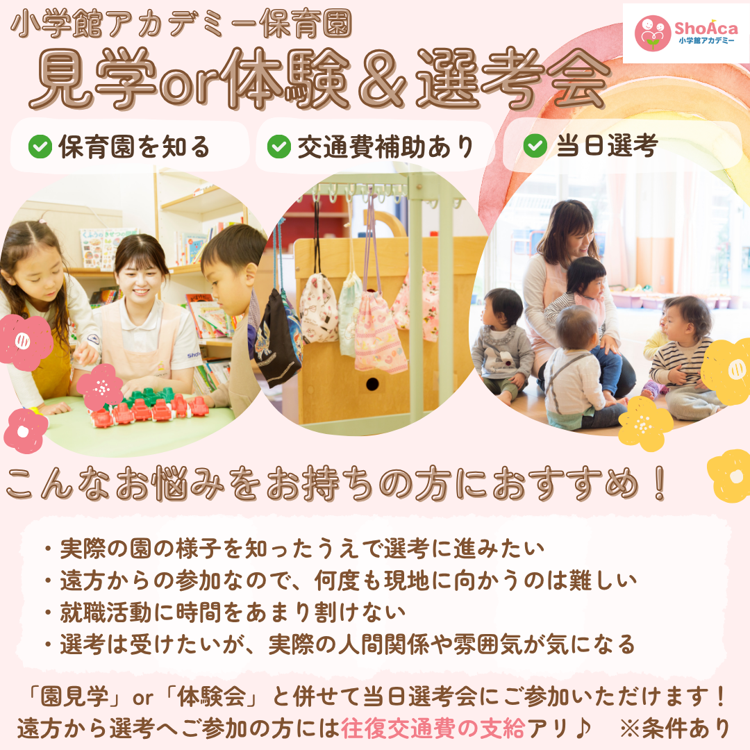 【見学or体験＆選考会】保育園を知る／交通費補助（規定あり）／こんなお悩みをお持ちの方におすすめ/実際の園の様子を知ったうえで選考に進みたい/遠方からの参加なので、何度も現地に向かうのは難しい/就職活動に時間をあまり割けない/選考は受けたいが、実際の人間関係や雰囲気が気になる/「園見学」or「体験会」と併せて当日選考会にご参加いただけます！遠方から選考へご参加の方には往復交通費の支給アリ♪条件あり