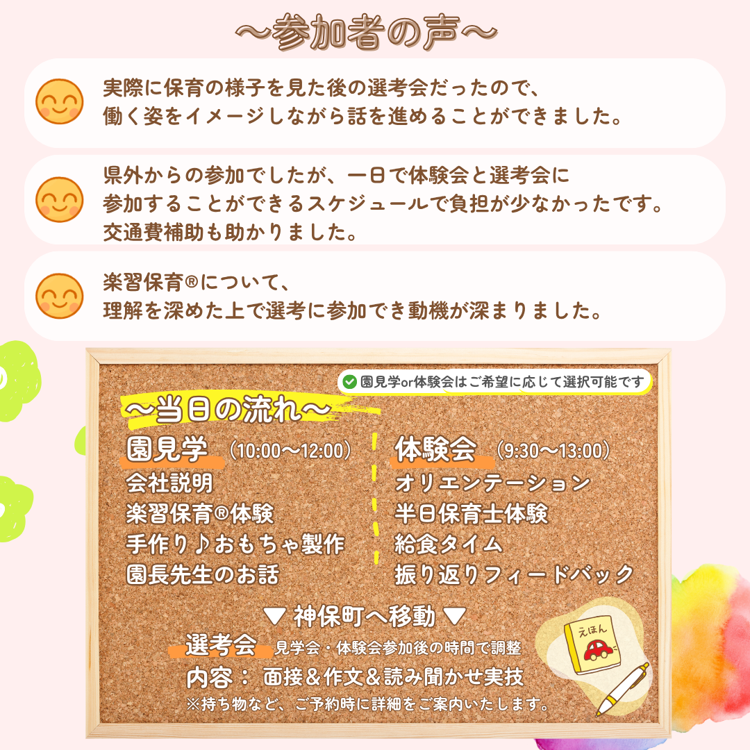 参加者の声：実際に保育の様子を見た後の選考会だったので、働く姿をイメージしながら話をすすめることができました。県外からの参加でしたが、一日で体験会と選考会に参加することができるスケジュールで負担が少なかったです。交通費補助も助かりました。楽習保育（R）について、理解を深めた上で選考に参加でき動機が深まりました。／【当日の流れ】①10:00～園見学→会社説明→楽習保育(R)体験→手作り♪おもちゃ製作→園長先生のお話→神保町（東京）へ移動し選考会／②9:30～体験会→オリエンテーション→半日保育士体験体験→給食タイム→振り返りフィードバック→神保町（東京）へ移動し選考会／選考会内容：見学会・体験会参加後の時間で調整、面接＆作文＆読み聞かせ実技／持ち物など、ご予約時に詳細をご案内いたします。