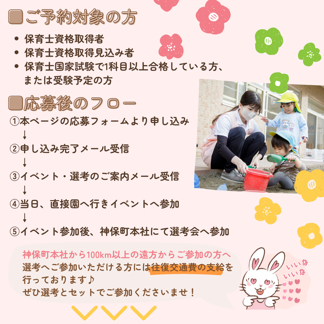 ご予約対象の方/保育士資格取得者/保育士資格取得見込み者/保育士国家試験で1科目以上合格している方、または受験予定の方/応募後のフロー/①本ページの応募フォームより申し込み/②申し込み完了メール受信/③イベント・選考のご案内メール受信/当日、直接園へ行きイベントへ参加/⑤イベント参加後、神保町本社にて選考会へ参加/神保町本社から100km以上の遠方からご参加の方へ/選考へご参加いただける方には往復交通費の支給を行っております♪ぜひ選考とセットでご参加くださいませ！