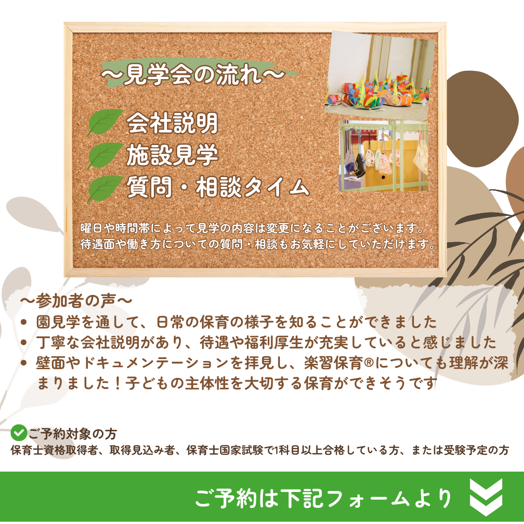 【見学会の流れ】会社説明→施設見学→質問・相談タイム／曜日や時間帯によって見学の内容は変更になることがございます。待遇面や働き方についての質問・相談もお気軽にしていただけます。／参加者の声：園見学をとおして、日常の保育の様子を知ることができました。丁寧な会社説明があり、待遇や福利厚生が充実していると感じました。壁面やドキュメンテーションを拝見し、楽習保育(R)についても理解が深まりました！子どもの主体性を大切にする保育ができそうです。／ご予約対象の方：保育士資格取得者、取得見込み者、保育士国家試験で1科目以上合格している方、または受験予定の方