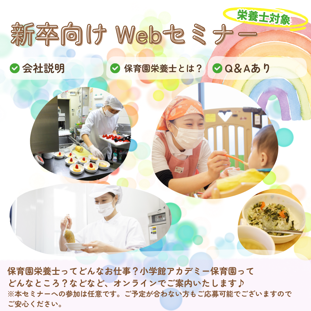 【新卒栄養士向けWebセミナー】新卒栄養士対象／会社説明／保育園栄養士とは／Q&A保育園の栄養士ってどんなお仕事？小学館アカデミー保育園ってどんなところ？などなど、オンラインdねご案内いたします。／本セミナーへの参加は任意です。ご予定が合わない方もご応募可能でございますのでご安心ください。