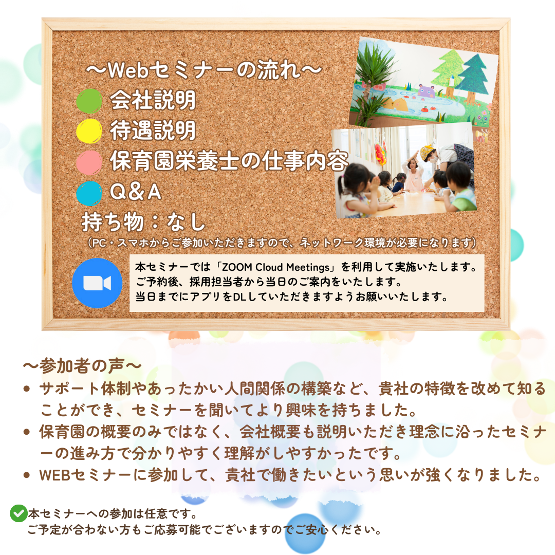 【Webセミナーの流れ】会社説明→待遇説明→保育園栄養士の仕事内容→Q&A／持ち物：なし（PC・スマホからご参加いただきますので、ネットワーク環境が必要になります。）／本Webセミナーでは「ZOOM Cloud Meetings」というアプリケーションを利用して実施いたします。ご予約後、採用担当者から当日のご案内をいたします。可能であれば、当日までにアプリをDLしていただきますようお願いいたします。／参加者の声：サポート体制やあったかい人間関係の構築など、貴社の特徴を改めて知ることができ、セミナーを聞いてより興味を持ちました。／保育園の概要の実ではなく、会社概要も説明いただき理念に沿ったセミナーの進み方で分かりやすく理解がしやすかったです。／WEBセミナーに参加して、貴社で働きたいという思いが強くなりました。／本セミナーへの参加は任意です。ご予定が合わない方もご応募可能でございますのでご安心ください。