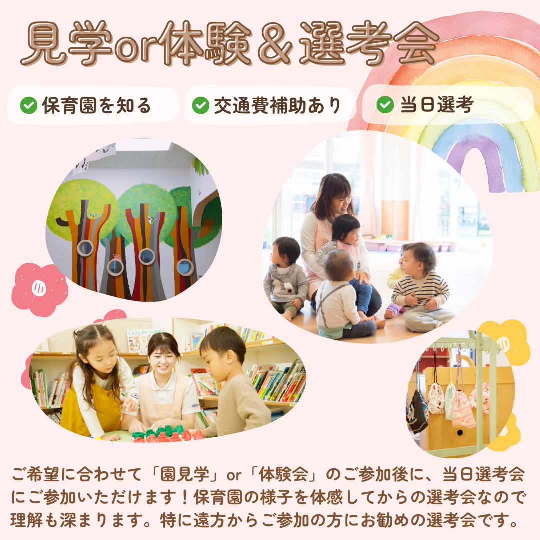 【見学or体験＆選考会】保育園を知る／交通費補助（規定あり）／当日選考／ご希望に合わせて「園見学」or「体験会」のご参加後に、当日選考会にご参加いただけます。保育園の様子を体感してからの選考会なので理解も深まります。特に遠方からご参加の方にお勧めの選考会です。