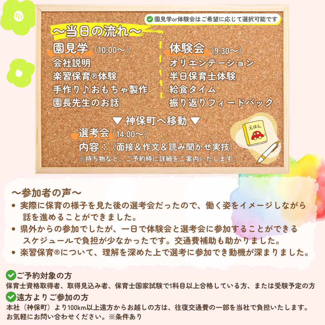 【当日の流れ】①10:00～園見学→会社説明→楽習保育(R)体験→手作り♪おもちゃ製作→園長先生のお話→神保町（東京）へ移動し14:00より選考会／②9:30～体験会→オリエンテーション→半日保育士体験体験→給食タイム→振り返りフィードバック→神保町（東京）へ移動し14:00より選考会／選考会内容：面接＆作文＆読み聞かせ実技／参加者の声：実際に保育の様子を見た後の選考会だったので、働く姿をイメージしながら話をすすめることができました。県外からの参加でしたが、一日で体験会と選考会に参加することができるスケジュールで負担が少なかったです。交通費補助も助かりました。楽習保育（R）について、理解を深めた上で選考に参加でき動機が深まりました。／ご予約対象の方：保育士資格取得者、取得見込み者、保育士国家試験で1科目以上合格している方、または受験予定の方／遠方よりご参加の方：本社（神保町）より100km以上遠方からお越しの方は、見学会後に当日面接を受けることも可能です。その場合は往復交通費の一部を当社で負担いたします。