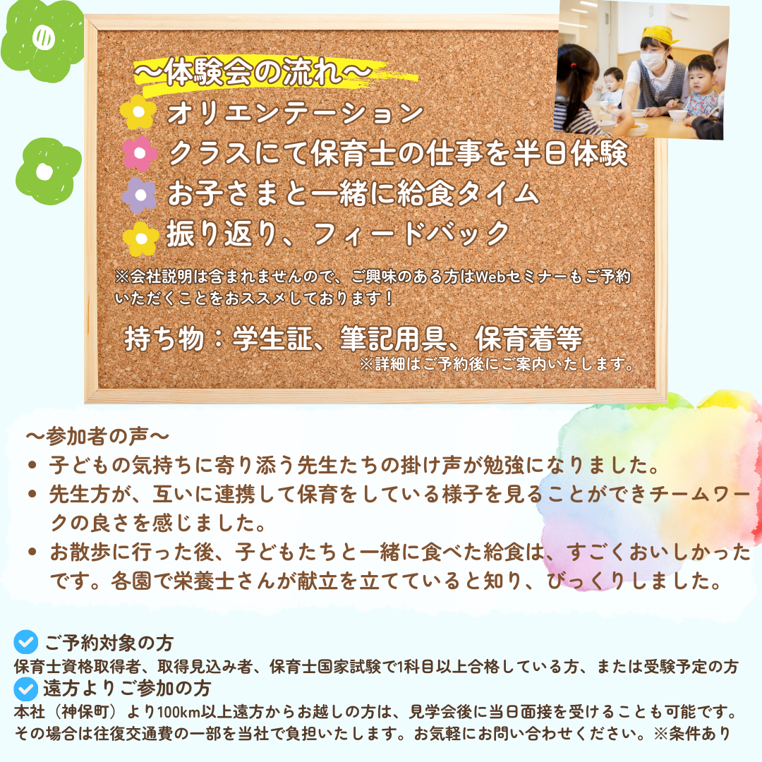 【体験会の流れ】オリエンテーション→クラスにて保育士の仕事を半日体験→お子さまと一緒に求職タイム→振り返り、フィードバック※会社説明は含まれませんので、ご興味のある方はWebセミナーもご予約いただくことをおススメしております。／持ち物：学生証、筆記用具、保育着など／参加者の声：子どもの気持ちに寄り添う先生たちの掛け声が勉強になりました。先生方が互いに連携して保育をしている様子を見ることができチームワークの良さを感じました。お散歩に行った後、子どもたちと一緒に食べた給食は、すごくおいしかったです。各園で栄養士さんが献立を立てていると知り、びっくりしました。／ご予約対象の方：保育士資格取得者、取得見込み者、保育士国家試験で1科目以上合格している方、または受験予定の方／遠方よりご参加の方：本社（字包丁）より100km以上遠方からお越しの方は、見学会後に当日面接を受けることも可能です。その場合は往復交通費の一部を当社で負担いたします。