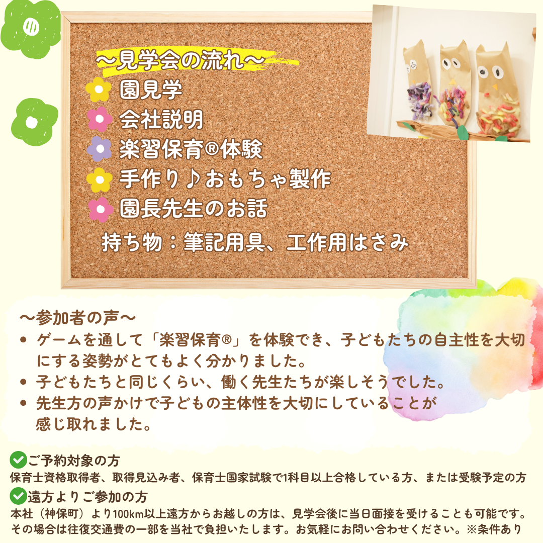 【見学会の流れ】園見学→会社説明→楽習保育(R)体験→手作り♪おもちゃ製作→園長先生のお話／持ち物：筆記用具、工作用はさみ／※園見学会にご参加いただいた方は、一次面接が免除となります。／参加者の声：ゲームを通して「楽習保育(R)」を体験でき、子どもたちの自主性を大切にする姿勢がとてもよく分かりました。子どもたちと同じくらい、働く先生たちが楽しそうでした。先生方の声かけで子どもの主体性を大切にしていることが感じ取れました。／ご予約対象の方：保育士資格取得者、取得見込み者、保育士国家試験で1科目以上合格している方、または受験予定の方／遠方よりご参加の方：本社（神保町）より100km以上遠方からお越しの方は、見学会後に当日面接を受けることも可能です。その場合は往復交通費の一部を当社で負担いたします。