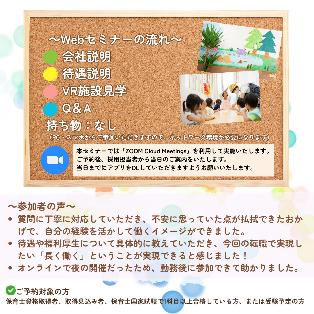 【Webセミナーの流れ】会社説明→待遇説明→VR施設見学→Q&A/持ち物:なし(PC・スマホからご参加いただきますので、ネットワーク環境が必要になります。)/本Webセミナーでは「ZOOM Cloud Meetings」というアプリケーションを利用して実施いたします。ご予約後、採用担当者から当日のご案内をいたします。可能であれば、当日までにアプリをDLしていただきますようお願いいたします。/参加者の声:質問に丁寧に対応していただき、不安に思っていた点が払拭できたおかげで、自分の経験を活かして働くイメージができました。/待遇や福利厚生について具体的に教えていただき、今回の転職で実現したい「長く働く」ということが実現できると感じました。/オンラインで夜の開催だったため、勤務後に参加できて助かりました。/ご予約対象の方:保育士資格取得者、取得見込み者、保育士国家試験で1科目以上合格している方、または受験予定の方