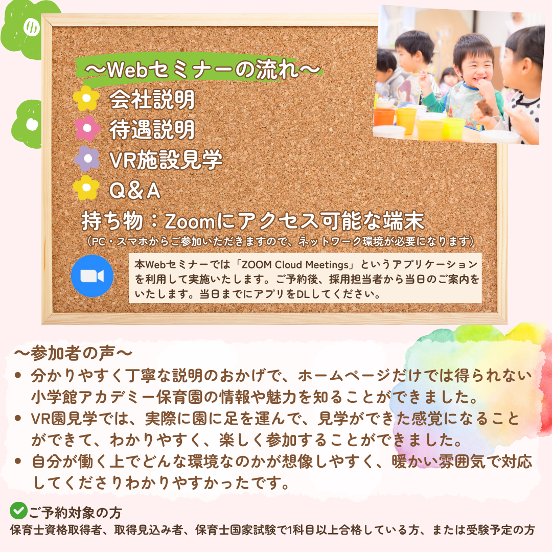 【Webセミナーの流れ】会社説明→待遇説明→VR施設見学→Q&A／持ち物：なし（PC・スマホからご参加いただきますので、ネットワーク環境が必要になります。）／本Webセミナーでは「ZOOM Cloud Meetings」というアプリケーションを利用して実施いたします。ご予約後、採用担当者から当日のご案内をいたします。可能であれば、当日までにアプリをDLしていただきますようお願いいたします。／参加者の声：分かりやすく丁寧な説明のおかげで、ホームページだけでは得られない小学館アカデミー保育園の情報や魅力を知ることができました。VR園見学では、実際に園に足を運んで、見学ができた感覚になることができて、わかりやすく、楽しく参加することができました。自分が働く上でどんな環境なのかが想像しやすく、暖かい雰囲気で対応してくださりわかりやすかったです。／ご予約対象の方：保育士資格取得者、取得見込み者、保育士国家試験で1科目以上合格している方、または受験予定の方