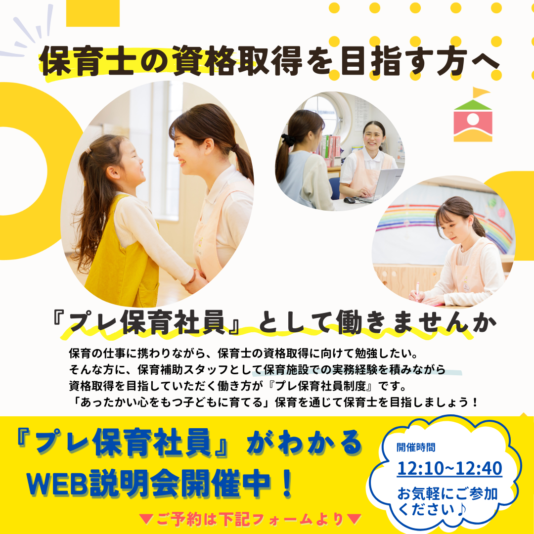 【保育士の資格取得を目指す方へ／プレ保育社員向けWebセミナー】「プレ保育社員」として働きませんか？保育の仕事に携わりながら、保育士の資格取得に向けて勉強したい。そんな方に、保育補助スタッフとして保育施設での実務経験を積みながら資格取得を目指していただく働き方が「プレ保育社員制度」です。「あったかい心をもつ子どもに育てる」保育を通じて保育士を目指しましょう！／開催時間：12:10～12:40／お気軽にご参加ください。
